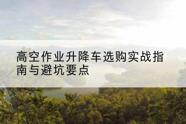 英德升降车怎么选-高空作业升降车选购实战指南与避坑要点