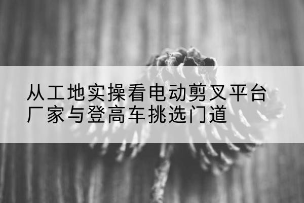 英德电动剪叉升降平台厂家-从工地实操看电动剪叉平台厂家与登高车挑选门道