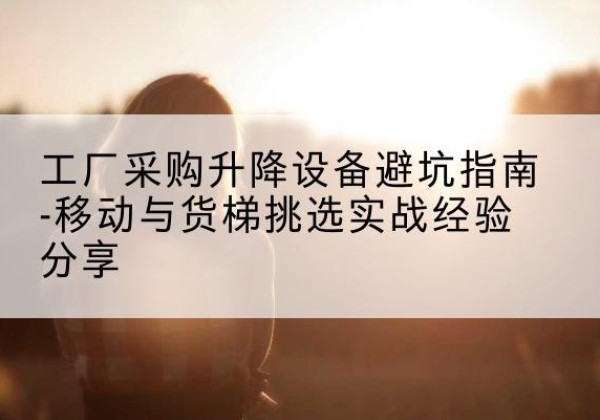 英德移动式升降机怎么选-工厂采购升降设备避坑指南-移动与货梯挑选实战经验分享