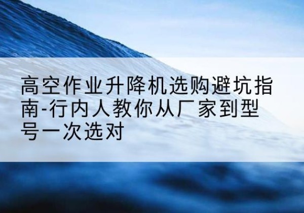 英德升降平台厂家-高空作业升降机选购避坑指南-行内人教你从厂家到型号一次选对