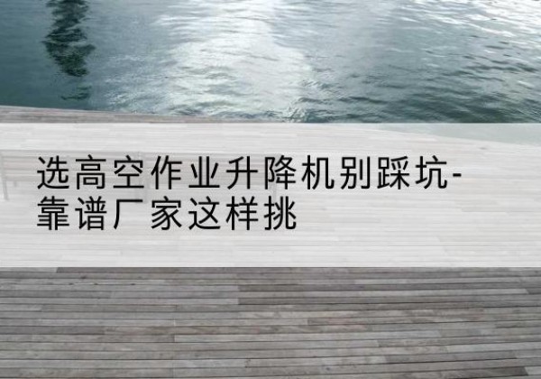 英德剪叉式升降机厂家-选高空作业升降机别踩坑-靠谱厂家这样挑