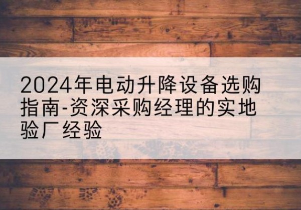 英德电动剪叉升降平台厂家-2024年电动升降设备选购指南-资深采购经理的实地验厂经验