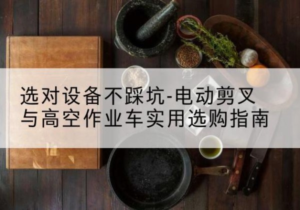 英德电动剪叉升降平台怎么选-选对设备不踩坑-电动剪叉与高空作业车实用选购指南
