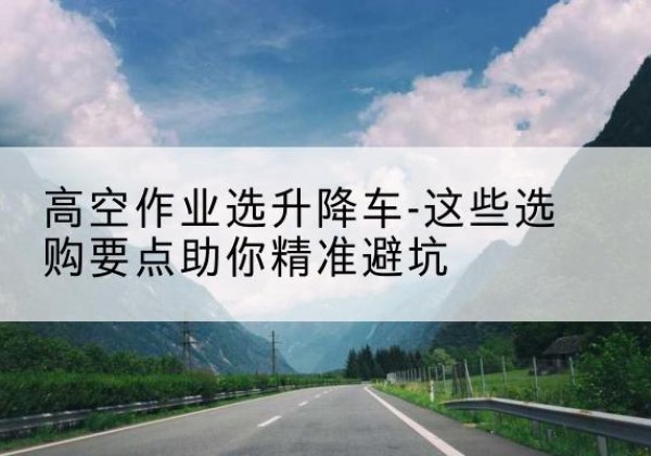 英德升降车厂家-高空作业选升降车-这些选购要点助你*避坑
