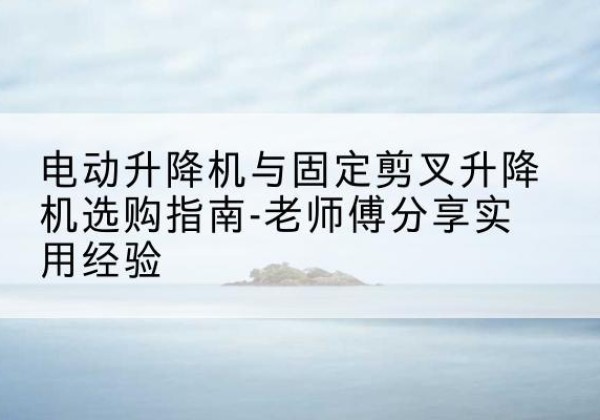 英德电动升降机怎么选-电动升降机与固定剪叉升降机选购指南-老师傅分享实用经验