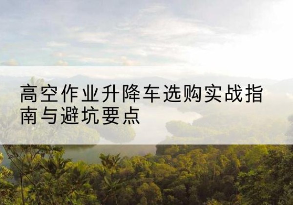 英德升降车怎么选-高空作业升降车选购实战指南与避坑要点