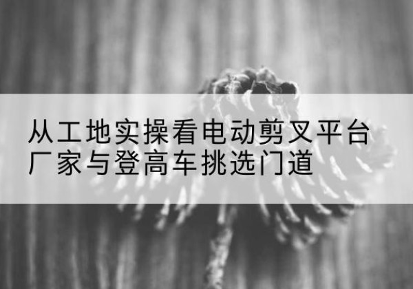 英德电动剪叉升降平台厂家-从工地实操看电动剪叉平台厂家与登高车挑选门道