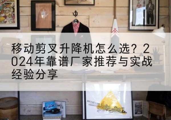 英德升降平台厂家推荐-移动剪叉升降机怎么选？2024年靠谱厂家推荐与实战经验分享