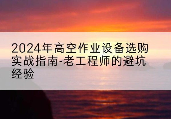 英德高空作业升降机厂家推荐-2024年高空作业设备选购实战指南-老工程师的避坑经验